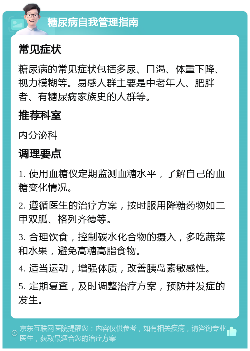 糖尿病自我管理指南 常见症状 糖尿病的常见症状包括多尿、口渴、体重下降、视力模糊等。易感人群主要是中老年人、肥胖者、有糖尿病家族史的人群等。 推荐科室 内分泌科 调理要点 1. 使用血糖仪定期监测血糖水平，了解自己的血糖变化情况。 2. 遵循医生的治疗方案，按时服用降糖药物如二甲双胍、格列齐德等。 3. 合理饮食，控制碳水化合物的摄入，多吃蔬菜和水果，避免高糖高脂食物。 4. 适当运动，增强体质，改善胰岛素敏感性。 5. 定期复查，及时调整治疗方案，预防并发症的发生。