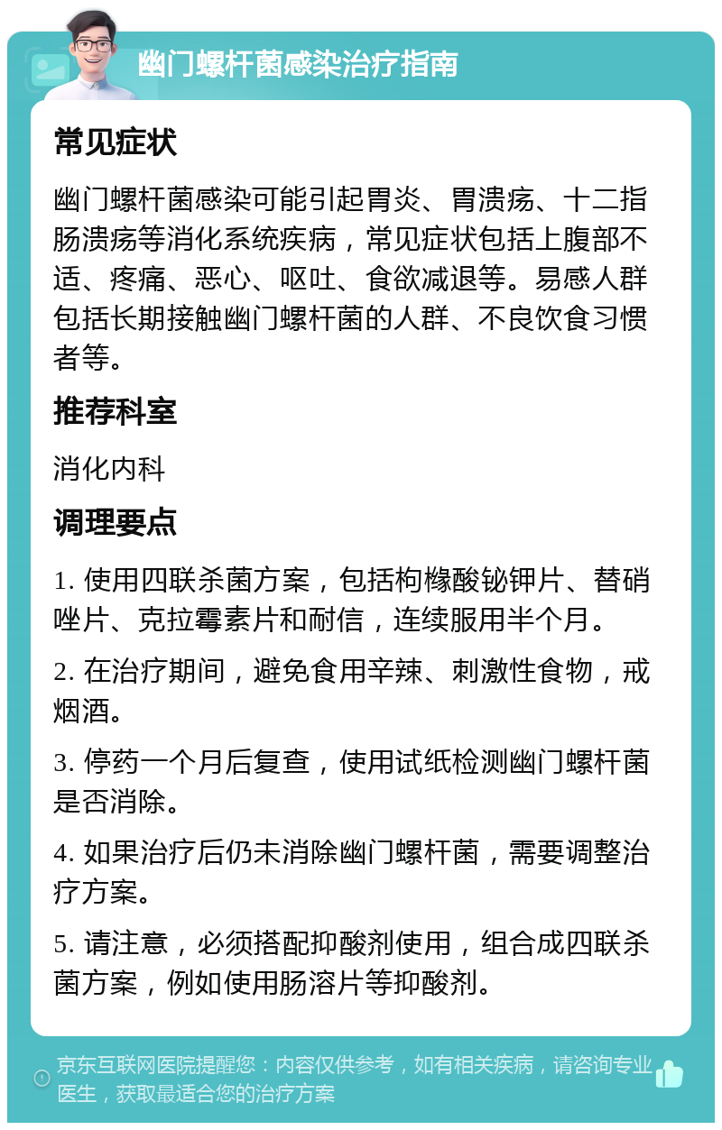 幽门螺杆菌感染治疗指南 常见症状 幽门螺杆菌感染可能引起胃炎、胃溃疡、十二指肠溃疡等消化系统疾病，常见症状包括上腹部不适、疼痛、恶心、呕吐、食欲减退等。易感人群包括长期接触幽门螺杆菌的人群、不良饮食习惯者等。 推荐科室 消化内科 调理要点 1. 使用四联杀菌方案，包括枸橼酸铋钾片、替硝唑片、克拉霉素片和耐信，连续服用半个月。 2. 在治疗期间，避免食用辛辣、刺激性食物，戒烟酒。 3. 停药一个月后复查，使用试纸检测幽门螺杆菌是否消除。 4. 如果治疗后仍未消除幽门螺杆菌，需要调整治疗方案。 5. 请注意，必须搭配抑酸剂使用，组合成四联杀菌方案，例如使用肠溶片等抑酸剂。