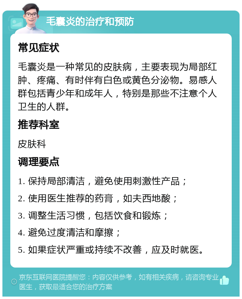 毛囊炎的治疗和预防 常见症状 毛囊炎是一种常见的皮肤病，主要表现为局部红肿、疼痛、有时伴有白色或黄色分泌物。易感人群包括青少年和成年人，特别是那些不注意个人卫生的人群。 推荐科室 皮肤科 调理要点 1. 保持局部清洁，避免使用刺激性产品； 2. 使用医生推荐的药膏，如夫西地酸； 3. 调整生活习惯，包括饮食和锻炼； 4. 避免过度清洁和摩擦； 5. 如果症状严重或持续不改善，应及时就医。