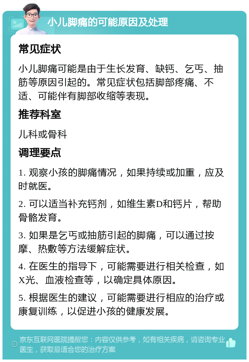 小儿脚痛的可能原因及处理 常见症状 小儿脚痛可能是由于生长发育、缺钙、乞丐、抽筋等原因引起的。常见症状包括脚部疼痛、不适、可能伴有脚部收缩等表现。 推荐科室 儿科或骨科 调理要点 1. 观察小孩的脚痛情况，如果持续或加重，应及时就医。 2. 可以适当补充钙剂，如维生素D和钙片，帮助骨骼发育。 3. 如果是乞丐或抽筋引起的脚痛，可以通过按摩、热敷等方法缓解症状。 4. 在医生的指导下，可能需要进行相关检查，如X光、血液检查等，以确定具体原因。 5. 根据医生的建议，可能需要进行相应的治疗或康复训练，以促进小孩的健康发展。