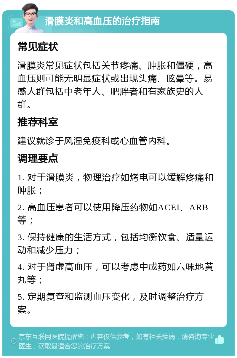 滑膜炎和高血压的治疗指南 常见症状 滑膜炎常见症状包括关节疼痛、肿胀和僵硬，高血压则可能无明显症状或出现头痛、眩晕等。易感人群包括中老年人、肥胖者和有家族史的人群。 推荐科室 建议就诊于风湿免疫科或心血管内科。 调理要点 1. 对于滑膜炎，物理治疗如烤电可以缓解疼痛和肿胀； 2. 高血压患者可以使用降压药物如ACEI、ARB等； 3. 保持健康的生活方式，包括均衡饮食、适量运动和减少压力； 4. 对于肾虚高血压，可以考虑中成药如六味地黄丸等； 5. 定期复查和监测血压变化，及时调整治疗方案。