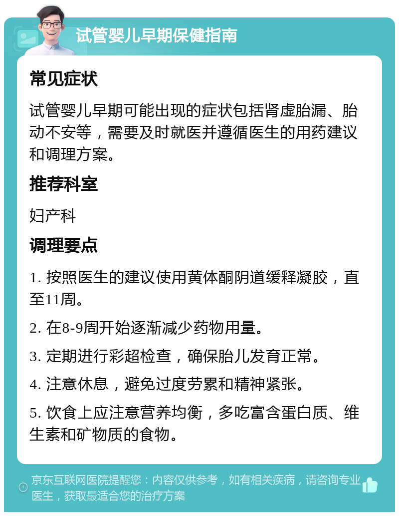 试管婴儿早期保健指南 常见症状 试管婴儿早期可能出现的症状包括肾虚胎漏、胎动不安等，需要及时就医并遵循医生的用药建议和调理方案。 推荐科室 妇产科 调理要点 1. 按照医生的建议使用黄体酮阴道缓释凝胶，直至11周。 2. 在8-9周开始逐渐减少药物用量。 3. 定期进行彩超检查，确保胎儿发育正常。 4. 注意休息，避免过度劳累和精神紧张。 5. 饮食上应注意营养均衡，多吃富含蛋白质、维生素和矿物质的食物。