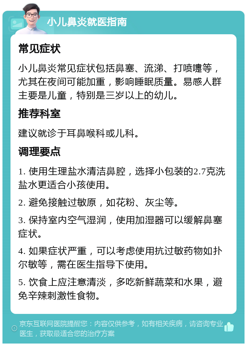 小儿鼻炎就医指南 常见症状 小儿鼻炎常见症状包括鼻塞、流涕、打喷嚏等，尤其在夜间可能加重，影响睡眠质量。易感人群主要是儿童，特别是三岁以上的幼儿。 推荐科室 建议就诊于耳鼻喉科或儿科。 调理要点 1. 使用生理盐水清洁鼻腔，选择小包装的2.7克洗盐水更适合小孩使用。 2. 避免接触过敏原，如花粉、灰尘等。 3. 保持室内空气湿润，使用加湿器可以缓解鼻塞症状。 4. 如果症状严重，可以考虑使用抗过敏药物如扑尔敏等，需在医生指导下使用。 5. 饮食上应注意清淡，多吃新鲜蔬菜和水果，避免辛辣刺激性食物。