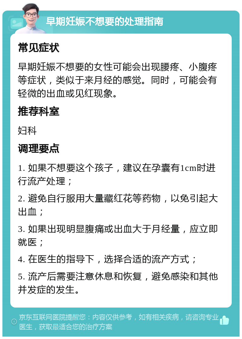 早期妊娠不想要的处理指南 常见症状 早期妊娠不想要的女性可能会出现腰疼、小腹疼等症状，类似于来月经的感觉。同时，可能会有轻微的出血或见红现象。 推荐科室 妇科 调理要点 1. 如果不想要这个孩子，建议在孕囊有1cm时进行流产处理； 2. 避免自行服用大量藏红花等药物，以免引起大出血； 3. 如果出现明显腹痛或出血大于月经量，应立即就医； 4. 在医生的指导下，选择合适的流产方式； 5. 流产后需要注意休息和恢复，避免感染和其他并发症的发生。