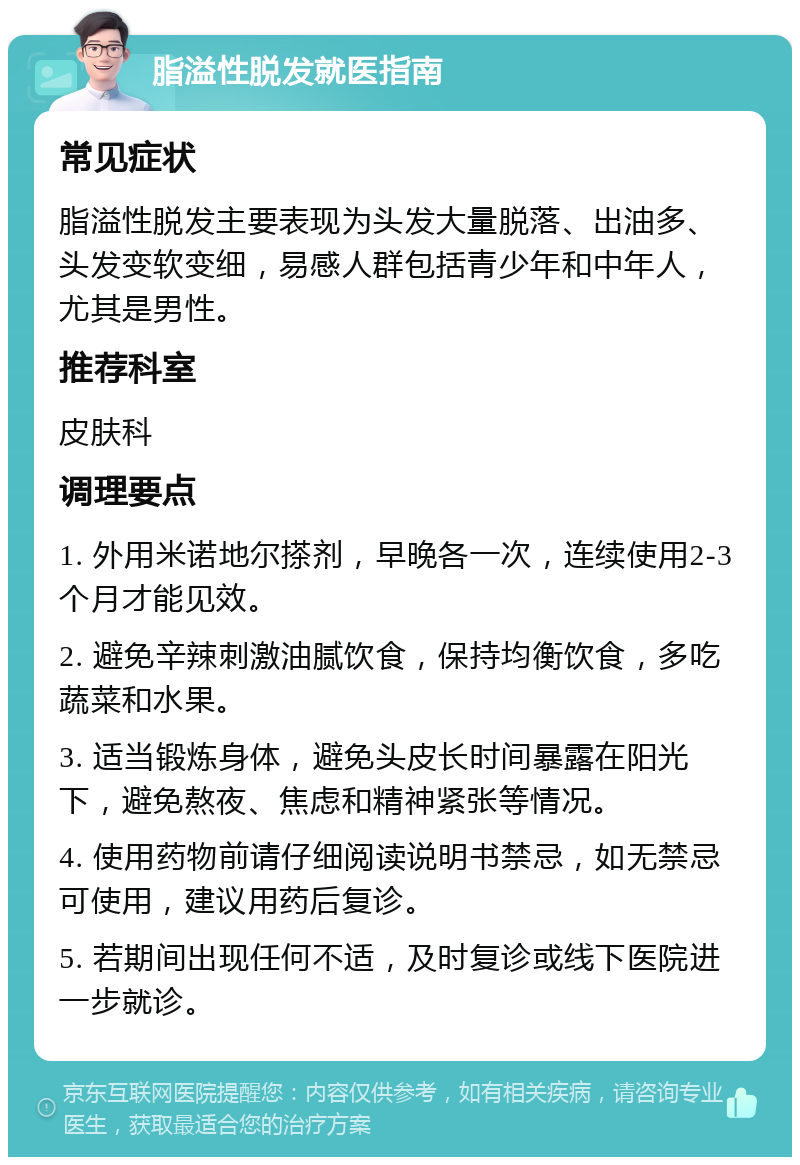 脂溢性脱发就医指南 常见症状 脂溢性脱发主要表现为头发大量脱落、出油多、头发变软变细，易感人群包括青少年和中年人，尤其是男性。 推荐科室 皮肤科 调理要点 1. 外用米诺地尔搽剂，早晚各一次，连续使用2-3个月才能见效。 2. 避免辛辣刺激油腻饮食，保持均衡饮食，多吃蔬菜和水果。 3. 适当锻炼身体，避免头皮长时间暴露在阳光下，避免熬夜、焦虑和精神紧张等情况。 4. 使用药物前请仔细阅读说明书禁忌，如无禁忌可使用，建议用药后复诊。 5. 若期间出现任何不适，及时复诊或线下医院进一步就诊。