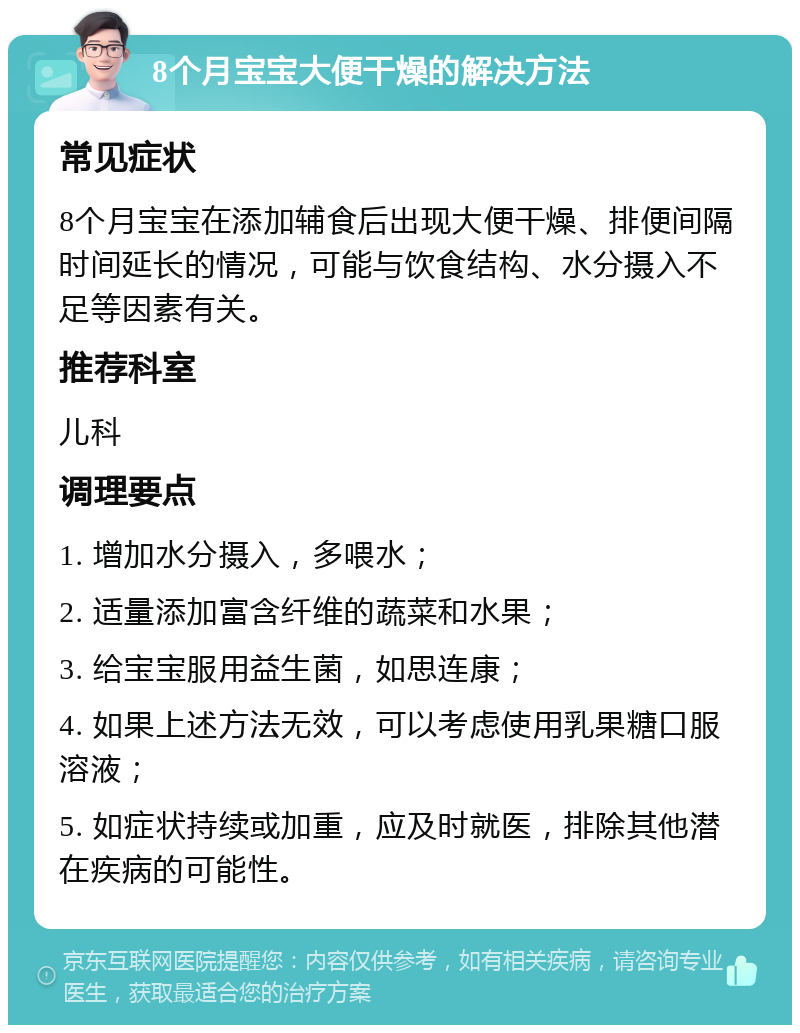 8个月宝宝大便干燥的解决方法 常见症状 8个月宝宝在添加辅食后出现大便干燥、排便间隔时间延长的情况，可能与饮食结构、水分摄入不足等因素有关。 推荐科室 儿科 调理要点 1. 增加水分摄入，多喂水； 2. 适量添加富含纤维的蔬菜和水果； 3. 给宝宝服用益生菌，如思连康； 4. 如果上述方法无效，可以考虑使用乳果糖口服溶液； 5. 如症状持续或加重，应及时就医，排除其他潜在疾病的可能性。