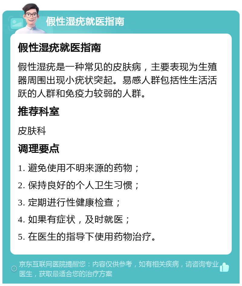 假性湿疣就医指南 假性湿疣就医指南 假性湿疣是一种常见的皮肤病，主要表现为生殖器周围出现小疣状突起。易感人群包括性生活活跃的人群和免疫力较弱的人群。 推荐科室 皮肤科 调理要点 1. 避免使用不明来源的药物； 2. 保持良好的个人卫生习惯； 3. 定期进行性健康检查； 4. 如果有症状，及时就医； 5. 在医生的指导下使用药物治疗。