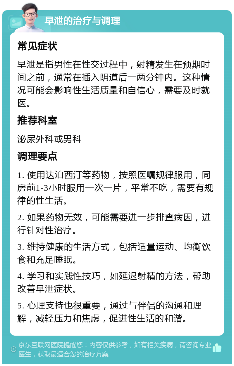 早泄的治疗与调理 常见症状 早泄是指男性在性交过程中，射精发生在预期时间之前，通常在插入阴道后一两分钟内。这种情况可能会影响性生活质量和自信心，需要及时就医。 推荐科室 泌尿外科或男科 调理要点 1. 使用达泊西汀等药物，按照医嘱规律服用，同房前1-3小时服用一次一片，平常不吃，需要有规律的性生活。 2. 如果药物无效，可能需要进一步排查病因，进行针对性治疗。 3. 维持健康的生活方式，包括适量运动、均衡饮食和充足睡眠。 4. 学习和实践性技巧，如延迟射精的方法，帮助改善早泄症状。 5. 心理支持也很重要，通过与伴侣的沟通和理解，减轻压力和焦虑，促进性生活的和谐。