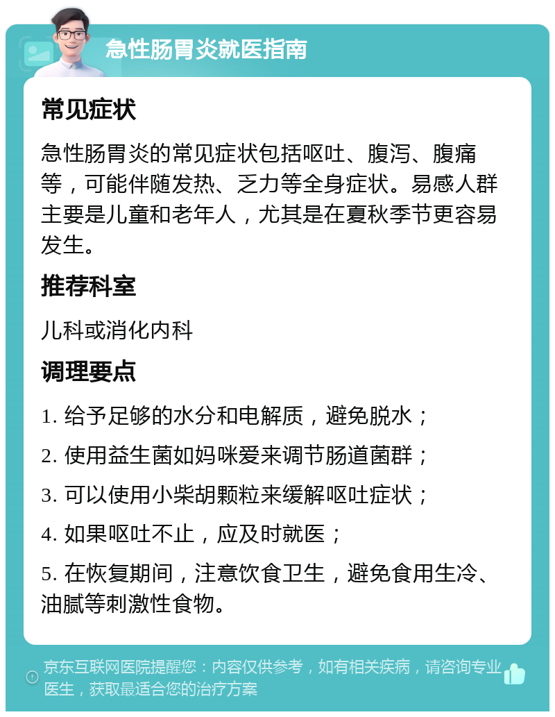 急性肠胃炎就医指南 常见症状 急性肠胃炎的常见症状包括呕吐、腹泻、腹痛等，可能伴随发热、乏力等全身症状。易感人群主要是儿童和老年人，尤其是在夏秋季节更容易发生。 推荐科室 儿科或消化内科 调理要点 1. 给予足够的水分和电解质，避免脱水； 2. 使用益生菌如妈咪爱来调节肠道菌群； 3. 可以使用小柴胡颗粒来缓解呕吐症状； 4. 如果呕吐不止，应及时就医； 5. 在恢复期间，注意饮食卫生，避免食用生冷、油腻等刺激性食物。