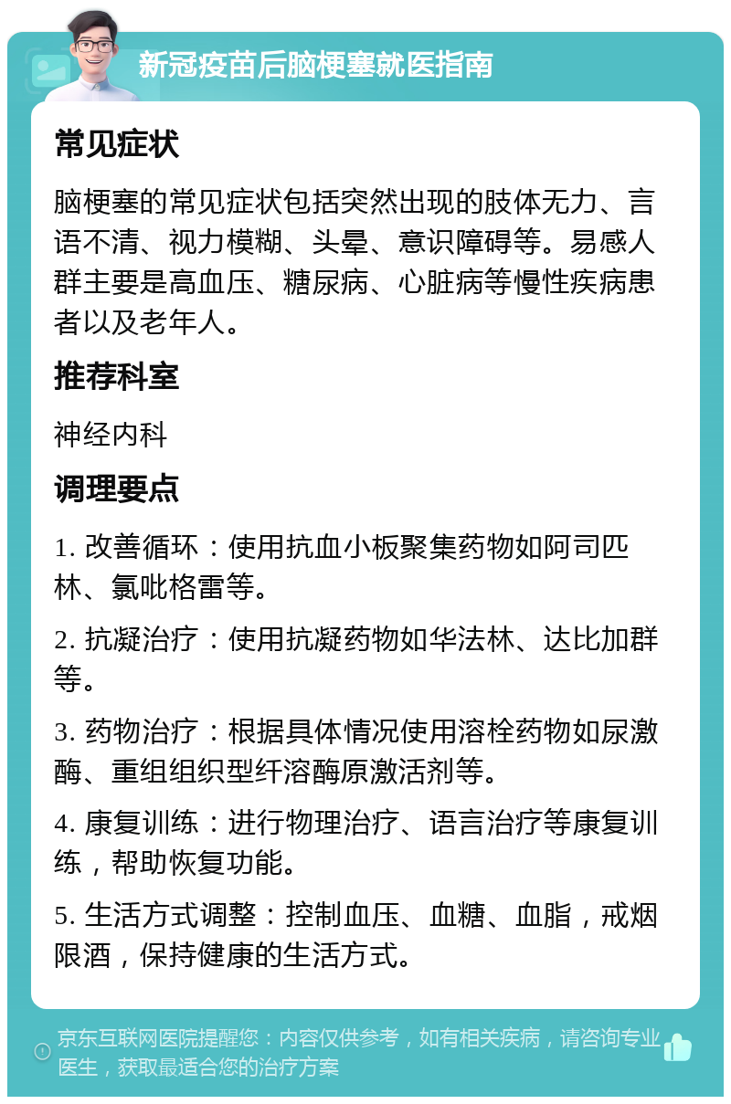 新冠疫苗后脑梗塞就医指南 常见症状 脑梗塞的常见症状包括突然出现的肢体无力、言语不清、视力模糊、头晕、意识障碍等。易感人群主要是高血压、糖尿病、心脏病等慢性疾病患者以及老年人。 推荐科室 神经内科 调理要点 1. 改善循环：使用抗血小板聚集药物如阿司匹林、氯吡格雷等。 2. 抗凝治疗：使用抗凝药物如华法林、达比加群等。 3. 药物治疗：根据具体情况使用溶栓药物如尿激酶、重组组织型纤溶酶原激活剂等。 4. 康复训练：进行物理治疗、语言治疗等康复训练，帮助恢复功能。 5. 生活方式调整：控制血压、血糖、血脂，戒烟限酒，保持健康的生活方式。