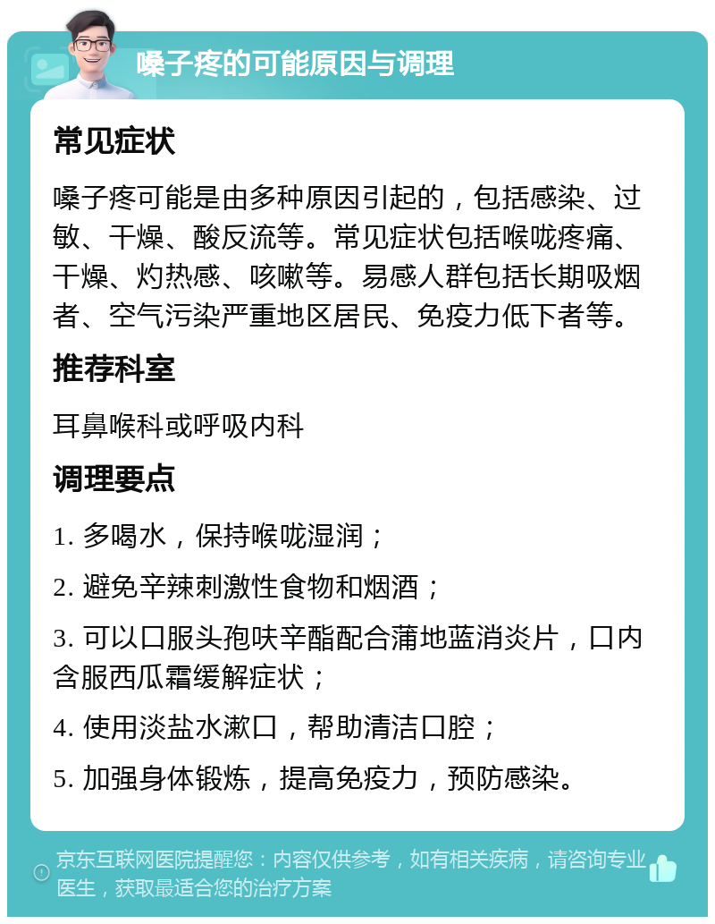 嗓子疼的可能原因与调理 常见症状 嗓子疼可能是由多种原因引起的，包括感染、过敏、干燥、酸反流等。常见症状包括喉咙疼痛、干燥、灼热感、咳嗽等。易感人群包括长期吸烟者、空气污染严重地区居民、免疫力低下者等。 推荐科室 耳鼻喉科或呼吸内科 调理要点 1. 多喝水，保持喉咙湿润； 2. 避免辛辣刺激性食物和烟酒； 3. 可以口服头孢呋辛酯配合蒲地蓝消炎片，口内含服西瓜霜缓解症状； 4. 使用淡盐水漱口，帮助清洁口腔； 5. 加强身体锻炼，提高免疫力，预防感染。