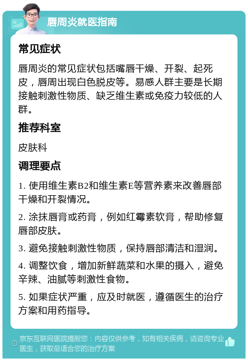 唇周炎就医指南 常见症状 唇周炎的常见症状包括嘴唇干燥、开裂、起死皮，唇周出现白色脱皮等。易感人群主要是长期接触刺激性物质、缺乏维生素或免疫力较低的人群。 推荐科室 皮肤科 调理要点 1. 使用维生素B2和维生素E等营养素来改善唇部干燥和开裂情况。 2. 涂抹唇膏或药膏，例如红霉素软膏，帮助修复唇部皮肤。 3. 避免接触刺激性物质，保持唇部清洁和湿润。 4. 调整饮食，增加新鲜蔬菜和水果的摄入，避免辛辣、油腻等刺激性食物。 5. 如果症状严重，应及时就医，遵循医生的治疗方案和用药指导。