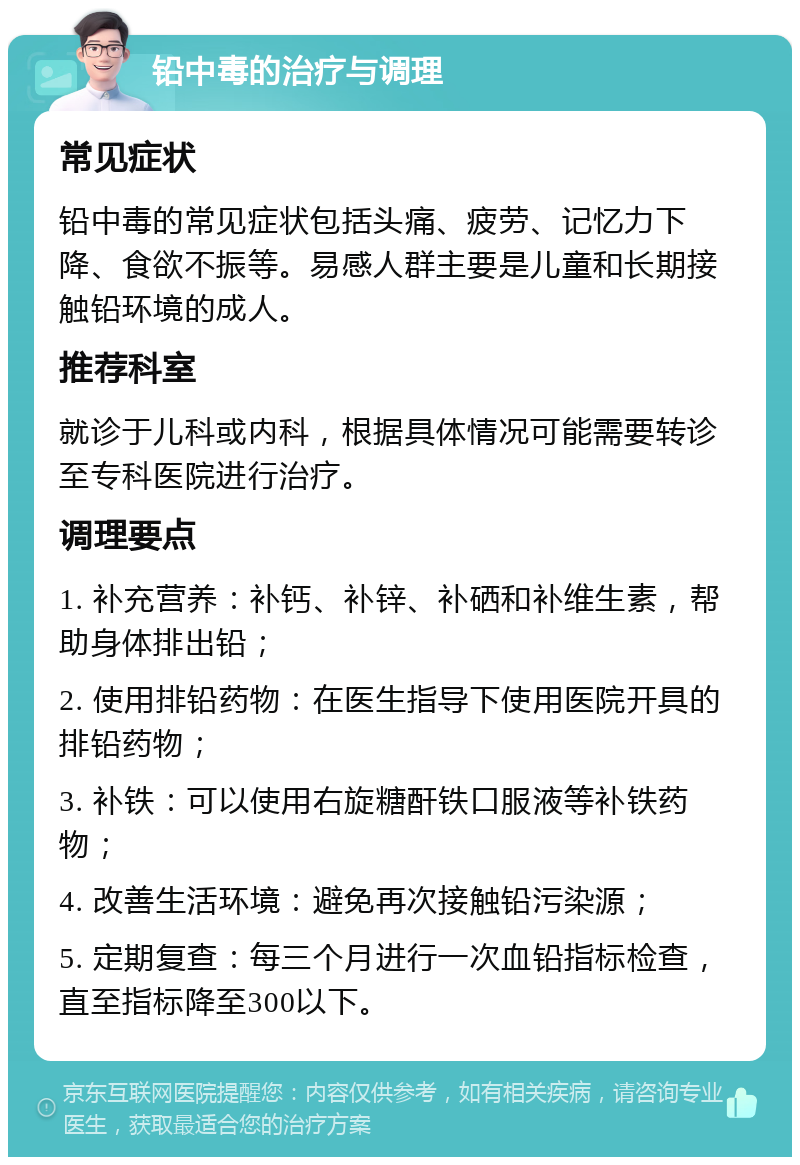 铅中毒的治疗与调理 常见症状 铅中毒的常见症状包括头痛、疲劳、记忆力下降、食欲不振等。易感人群主要是儿童和长期接触铅环境的成人。 推荐科室 就诊于儿科或内科，根据具体情况可能需要转诊至专科医院进行治疗。 调理要点 1. 补充营养：补钙、补锌、补硒和补维生素，帮助身体排出铅； 2. 使用排铅药物：在医生指导下使用医院开具的排铅药物； 3. 补铁：可以使用右旋糖酐铁口服液等补铁药物； 4. 改善生活环境：避免再次接触铅污染源； 5. 定期复查：每三个月进行一次血铅指标检查，直至指标降至300以下。