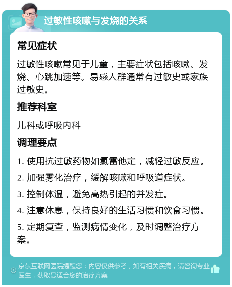 过敏性咳嗽与发烧的关系 常见症状 过敏性咳嗽常见于儿童，主要症状包括咳嗽、发烧、心跳加速等。易感人群通常有过敏史或家族过敏史。 推荐科室 儿科或呼吸内科 调理要点 1. 使用抗过敏药物如氯雷他定，减轻过敏反应。 2. 加强雾化治疗，缓解咳嗽和呼吸道症状。 3. 控制体温，避免高热引起的并发症。 4. 注意休息，保持良好的生活习惯和饮食习惯。 5. 定期复查，监测病情变化，及时调整治疗方案。