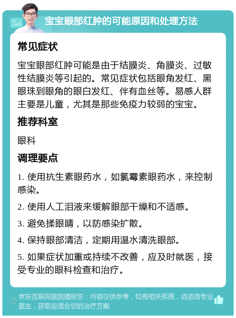 宝宝眼部红肿的可能原因和处理方法 常见症状 宝宝眼部红肿可能是由于结膜炎、角膜炎、过敏性结膜炎等引起的。常见症状包括眼角发红、黑眼珠到眼角的眼白发红、伴有血丝等。易感人群主要是儿童，尤其是那些免疫力较弱的宝宝。 推荐科室 眼科 调理要点 1. 使用抗生素眼药水，如氯霉素眼药水，来控制感染。 2. 使用人工泪液来缓解眼部干燥和不适感。 3. 避免揉眼睛，以防感染扩散。 4. 保持眼部清洁，定期用温水清洗眼部。 5. 如果症状加重或持续不改善，应及时就医，接受专业的眼科检查和治疗。