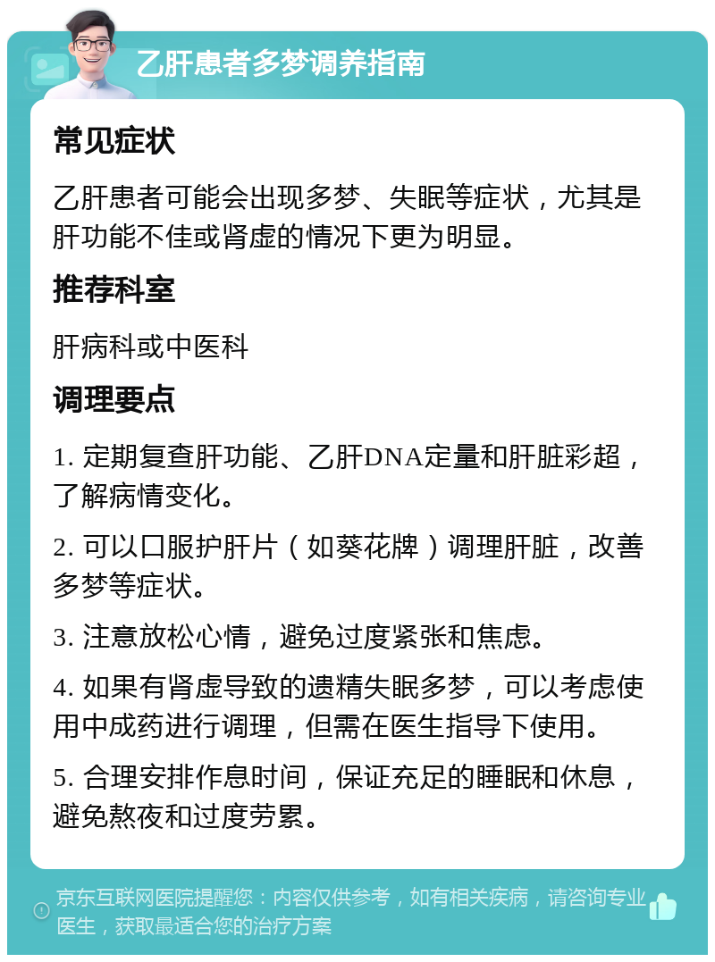 乙肝患者多梦调养指南 常见症状 乙肝患者可能会出现多梦、失眠等症状，尤其是肝功能不佳或肾虚的情况下更为明显。 推荐科室 肝病科或中医科 调理要点 1. 定期复查肝功能、乙肝DNA定量和肝脏彩超，了解病情变化。 2. 可以口服护肝片（如葵花牌）调理肝脏，改善多梦等症状。 3. 注意放松心情，避免过度紧张和焦虑。 4. 如果有肾虚导致的遗精失眠多梦，可以考虑使用中成药进行调理，但需在医生指导下使用。 5. 合理安排作息时间，保证充足的睡眠和休息，避免熬夜和过度劳累。