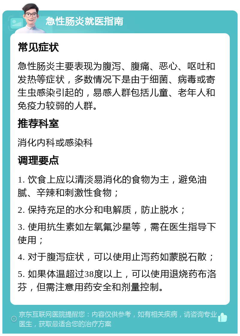 急性肠炎就医指南 常见症状 急性肠炎主要表现为腹泻、腹痛、恶心、呕吐和发热等症状，多数情况下是由于细菌、病毒或寄生虫感染引起的，易感人群包括儿童、老年人和免疫力较弱的人群。 推荐科室 消化内科或感染科 调理要点 1. 饮食上应以清淡易消化的食物为主，避免油腻、辛辣和刺激性食物； 2. 保持充足的水分和电解质，防止脱水； 3. 使用抗生素如左氧氟沙星等，需在医生指导下使用； 4. 对于腹泻症状，可以使用止泻药如蒙脱石散； 5. 如果体温超过38度以上，可以使用退烧药布洛芬，但需注意用药安全和剂量控制。