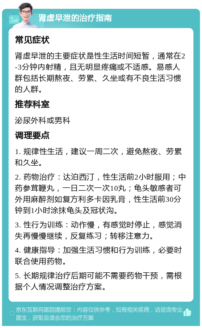 肾虚早泄的治疗指南 常见症状 肾虚早泄的主要症状是性生活时间短暂，通常在2-3分钟内射精，且无明显疼痛或不适感。易感人群包括长期熬夜、劳累、久坐或有不良生活习惯的人群。 推荐科室 泌尿外科或男科 调理要点 1. 规律性生活，建议一周二次，避免熬夜、劳累和久坐。 2. 药物治疗：达泊西汀，性生活前2小时服用；中药参茸鞭丸，一日二次一次10丸；龟头敏感者可外用麻醉剂如复方利多卡因乳膏，性生活前30分钟到1小时涂抹龟头及冠状沟。 3. 性行为训练：动作慢，有感觉时停止，感觉消失再慢慢继续，反复练习；转移注意力。 4. 健康指导：加强生活习惯和行为训练，必要时联合使用药物。 5. 长期规律治疗后期可能不需要药物干预，需根据个人情况调整治疗方案。