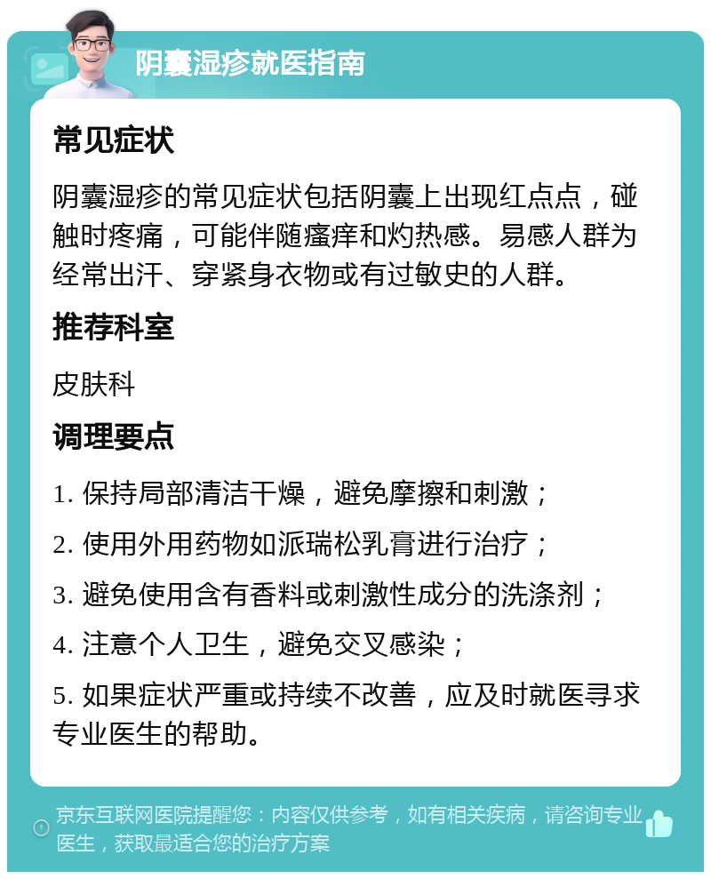 阴囊湿疹就医指南 常见症状 阴囊湿疹的常见症状包括阴囊上出现红点点，碰触时疼痛，可能伴随瘙痒和灼热感。易感人群为经常出汗、穿紧身衣物或有过敏史的人群。 推荐科室 皮肤科 调理要点 1. 保持局部清洁干燥，避免摩擦和刺激； 2. 使用外用药物如派瑞松乳膏进行治疗； 3. 避免使用含有香料或刺激性成分的洗涤剂； 4. 注意个人卫生，避免交叉感染； 5. 如果症状严重或持续不改善，应及时就医寻求专业医生的帮助。