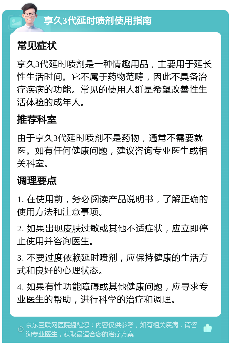 享久3代延时喷剂使用指南 常见症状 享久3代延时喷剂是一种情趣用品，主要用于延长性生活时间。它不属于药物范畴，因此不具备治疗疾病的功能。常见的使用人群是希望改善性生活体验的成年人。 推荐科室 由于享久3代延时喷剂不是药物，通常不需要就医。如有任何健康问题，建议咨询专业医生或相关科室。 调理要点 1. 在使用前，务必阅读产品说明书，了解正确的使用方法和注意事项。 2. 如果出现皮肤过敏或其他不适症状，应立即停止使用并咨询医生。 3. 不要过度依赖延时喷剂，应保持健康的生活方式和良好的心理状态。 4. 如果有性功能障碍或其他健康问题，应寻求专业医生的帮助，进行科学的治疗和调理。