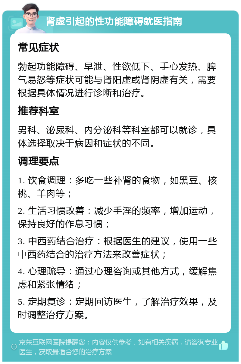 肾虚引起的性功能障碍就医指南 常见症状 勃起功能障碍、早泄、性欲低下、手心发热、脾气易怒等症状可能与肾阳虚或肾阴虚有关，需要根据具体情况进行诊断和治疗。 推荐科室 男科、泌尿科、内分泌科等科室都可以就诊，具体选择取决于病因和症状的不同。 调理要点 1. 饮食调理：多吃一些补肾的食物，如黑豆、核桃、羊肉等； 2. 生活习惯改善：减少手淫的频率，增加运动，保持良好的作息习惯； 3. 中西药结合治疗：根据医生的建议，使用一些中西药结合的治疗方法来改善症状； 4. 心理疏导：通过心理咨询或其他方式，缓解焦虑和紧张情绪； 5. 定期复诊：定期回访医生，了解治疗效果，及时调整治疗方案。