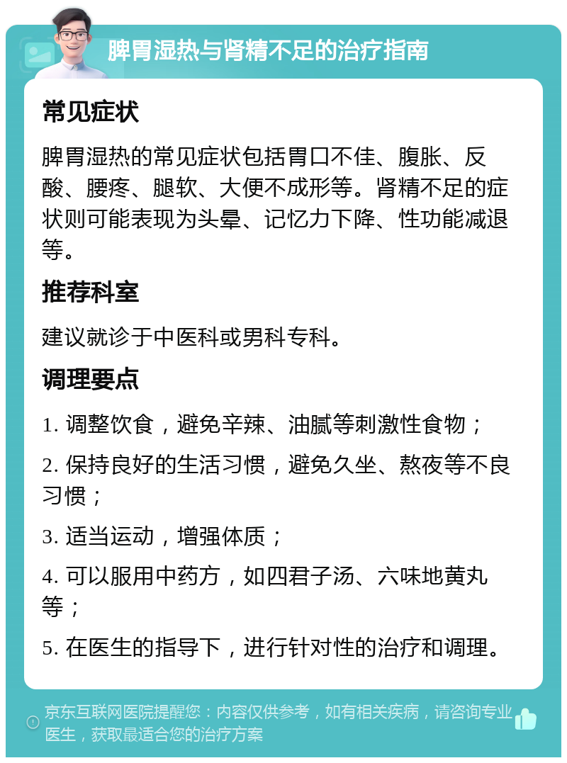 脾胃湿热与肾精不足的治疗指南 常见症状 脾胃湿热的常见症状包括胃口不佳、腹胀、反酸、腰疼、腿软、大便不成形等。肾精不足的症状则可能表现为头晕、记忆力下降、性功能减退等。 推荐科室 建议就诊于中医科或男科专科。 调理要点 1. 调整饮食，避免辛辣、油腻等刺激性食物； 2. 保持良好的生活习惯，避免久坐、熬夜等不良习惯； 3. 适当运动，增强体质； 4. 可以服用中药方，如四君子汤、六味地黄丸等； 5. 在医生的指导下，进行针对性的治疗和调理。