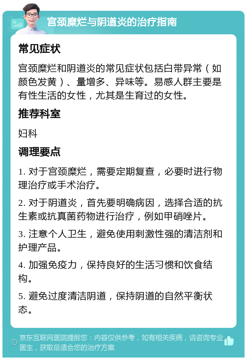 宫颈糜烂与阴道炎的治疗指南 常见症状 宫颈糜烂和阴道炎的常见症状包括白带异常（如颜色发黄）、量增多、异味等。易感人群主要是有性生活的女性，尤其是生育过的女性。 推荐科室 妇科 调理要点 1. 对于宫颈糜烂，需要定期复查，必要时进行物理治疗或手术治疗。 2. 对于阴道炎，首先要明确病因，选择合适的抗生素或抗真菌药物进行治疗，例如甲硝唑片。 3. 注意个人卫生，避免使用刺激性强的清洁剂和护理产品。 4. 加强免疫力，保持良好的生活习惯和饮食结构。 5. 避免过度清洁阴道，保持阴道的自然平衡状态。