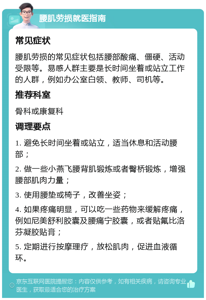 腰肌劳损就医指南 常见症状 腰肌劳损的常见症状包括腰部酸痛、僵硬、活动受限等。易感人群主要是长时间坐着或站立工作的人群，例如办公室白领、教师、司机等。 推荐科室 骨科或康复科 调理要点 1. 避免长时间坐着或站立，适当休息和活动腰部； 2. 做一些小燕飞腰背肌锻炼或者臀桥锻炼，增强腰部肌肉力量； 3. 使用腰垫或椅子，改善坐姿； 4. 如果疼痛明显，可以吃一些药物来缓解疼痛，例如尼美舒利胶囊及腰痛宁胶囊，或者贴氟比洛芬凝胶贴膏； 5. 定期进行按摩理疗，放松肌肉，促进血液循环。