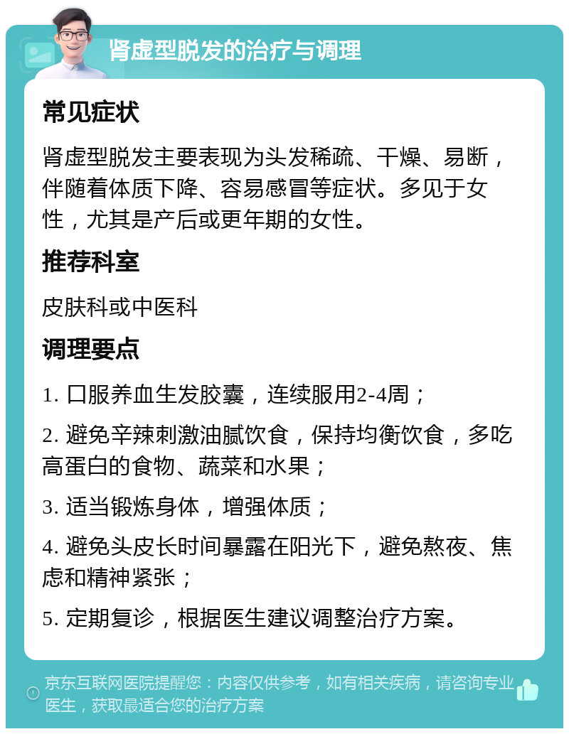 肾虚型脱发的治疗与调理 常见症状 肾虚型脱发主要表现为头发稀疏、干燥、易断，伴随着体质下降、容易感冒等症状。多见于女性，尤其是产后或更年期的女性。 推荐科室 皮肤科或中医科 调理要点 1. 口服养血生发胶囊，连续服用2-4周； 2. 避免辛辣刺激油腻饮食，保持均衡饮食，多吃高蛋白的食物、蔬菜和水果； 3. 适当锻炼身体，增强体质； 4. 避免头皮长时间暴露在阳光下，避免熬夜、焦虑和精神紧张； 5. 定期复诊，根据医生建议调整治疗方案。