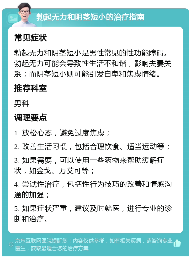 勃起无力和阴茎短小的治疗指南 常见症状 勃起无力和阴茎短小是男性常见的性功能障碍。勃起无力可能会导致性生活不和谐，影响夫妻关系；而阴茎短小则可能引发自卑和焦虑情绪。 推荐科室 男科 调理要点 1. 放松心态，避免过度焦虑； 2. 改善生活习惯，包括合理饮食、适当运动等； 3. 如果需要，可以使用一些药物来帮助缓解症状，如金戈、万艾可等； 4. 尝试性治疗，包括性行为技巧的改善和情感沟通的加强； 5. 如果症状严重，建议及时就医，进行专业的诊断和治疗。