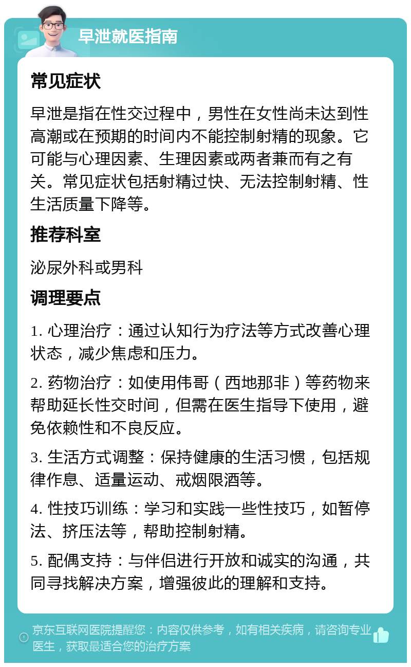 早泄就医指南 常见症状 早泄是指在性交过程中，男性在女性尚未达到性高潮或在预期的时间内不能控制射精的现象。它可能与心理因素、生理因素或两者兼而有之有关。常见症状包括射精过快、无法控制射精、性生活质量下降等。 推荐科室 泌尿外科或男科 调理要点 1. 心理治疗：通过认知行为疗法等方式改善心理状态，减少焦虑和压力。 2. 药物治疗：如使用伟哥（西地那非）等药物来帮助延长性交时间，但需在医生指导下使用，避免依赖性和不良反应。 3. 生活方式调整：保持健康的生活习惯，包括规律作息、适量运动、戒烟限酒等。 4. 性技巧训练：学习和实践一些性技巧，如暂停法、挤压法等，帮助控制射精。 5. 配偶支持：与伴侣进行开放和诚实的沟通，共同寻找解决方案，增强彼此的理解和支持。