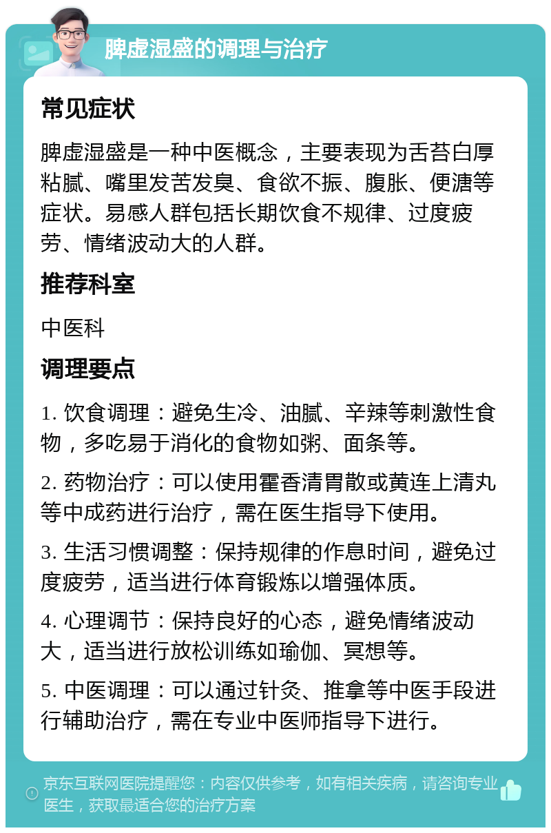 脾虚湿盛的调理与治疗 常见症状 脾虚湿盛是一种中医概念，主要表现为舌苔白厚粘腻、嘴里发苦发臭、食欲不振、腹胀、便溏等症状。易感人群包括长期饮食不规律、过度疲劳、情绪波动大的人群。 推荐科室 中医科 调理要点 1. 饮食调理：避免生冷、油腻、辛辣等刺激性食物，多吃易于消化的食物如粥、面条等。 2. 药物治疗：可以使用霍香清胃散或黄连上清丸等中成药进行治疗，需在医生指导下使用。 3. 生活习惯调整：保持规律的作息时间，避免过度疲劳，适当进行体育锻炼以增强体质。 4. 心理调节：保持良好的心态，避免情绪波动大，适当进行放松训练如瑜伽、冥想等。 5. 中医调理：可以通过针灸、推拿等中医手段进行辅助治疗，需在专业中医师指导下进行。