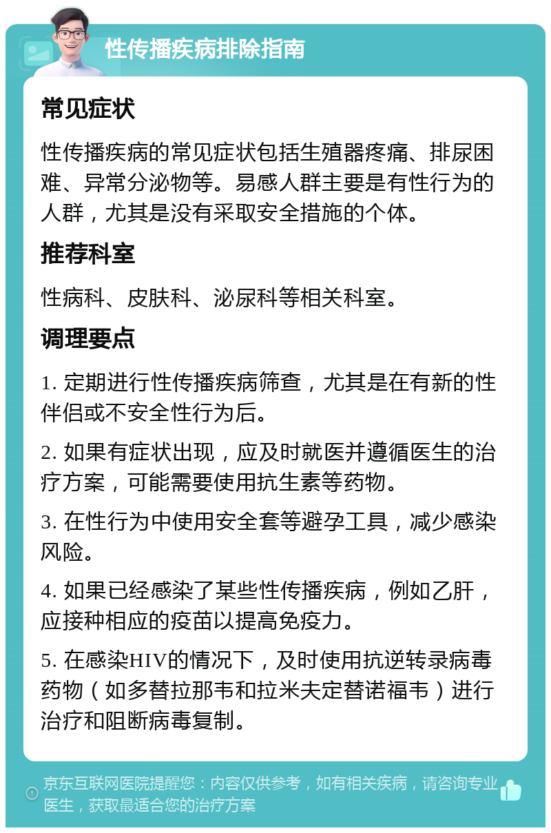 性传播疾病排除指南 常见症状 性传播疾病的常见症状包括生殖器疼痛、排尿困难、异常分泌物等。易感人群主要是有性行为的人群，尤其是没有采取安全措施的个体。 推荐科室 性病科、皮肤科、泌尿科等相关科室。 调理要点 1. 定期进行性传播疾病筛查，尤其是在有新的性伴侣或不安全性行为后。 2. 如果有症状出现，应及时就医并遵循医生的治疗方案，可能需要使用抗生素等药物。 3. 在性行为中使用安全套等避孕工具，减少感染风险。 4. 如果已经感染了某些性传播疾病，例如乙肝，应接种相应的疫苗以提高免疫力。 5. 在感染HIV的情况下，及时使用抗逆转录病毒药物（如多替拉那韦和拉米夫定替诺福韦）进行治疗和阻断病毒复制。