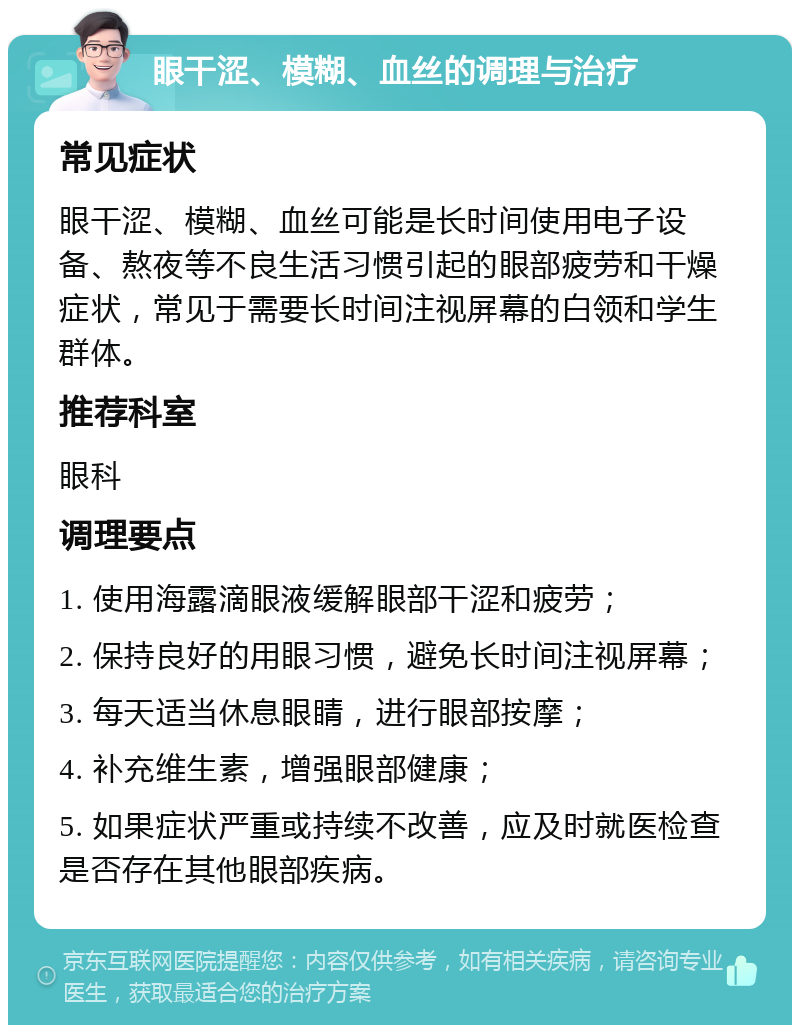 眼干涩、模糊、血丝的调理与治疗 常见症状 眼干涩、模糊、血丝可能是长时间使用电子设备、熬夜等不良生活习惯引起的眼部疲劳和干燥症状，常见于需要长时间注视屏幕的白领和学生群体。 推荐科室 眼科 调理要点 1. 使用海露滴眼液缓解眼部干涩和疲劳； 2. 保持良好的用眼习惯，避免长时间注视屏幕； 3. 每天适当休息眼睛，进行眼部按摩； 4. 补充维生素，增强眼部健康； 5. 如果症状严重或持续不改善，应及时就医检查是否存在其他眼部疾病。