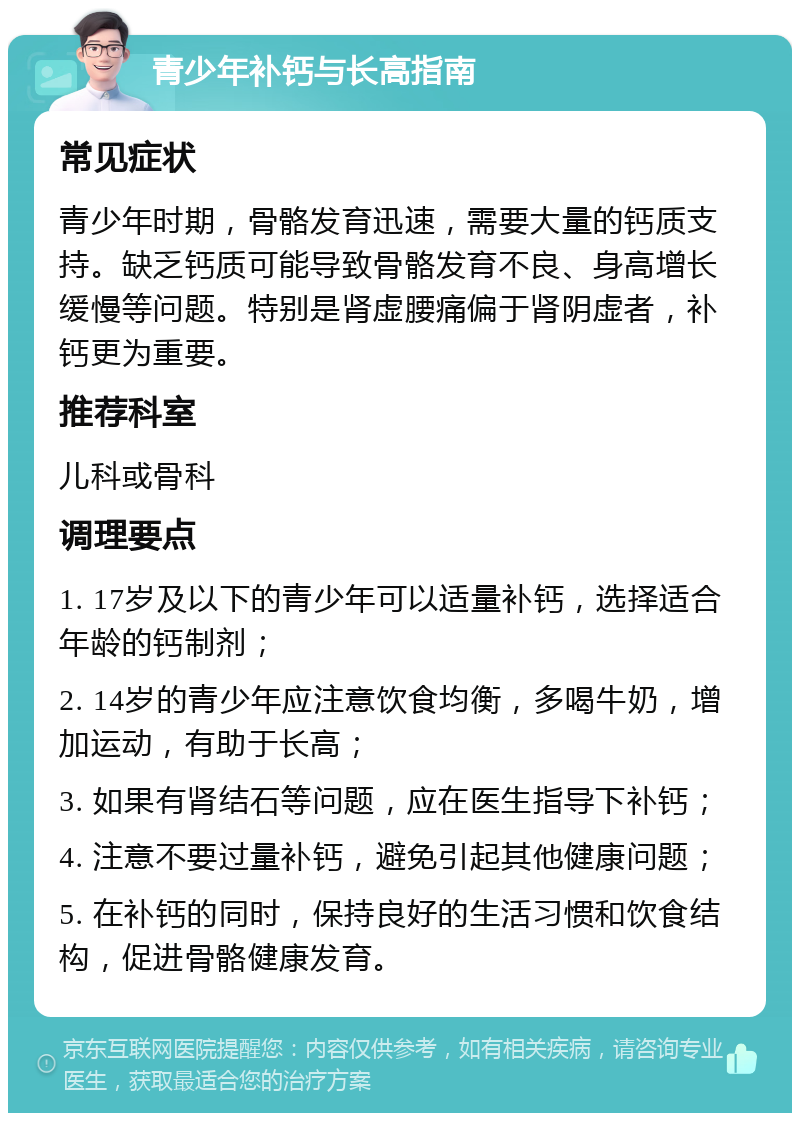 青少年补钙与长高指南 常见症状 青少年时期，骨骼发育迅速，需要大量的钙质支持。缺乏钙质可能导致骨骼发育不良、身高增长缓慢等问题。特别是肾虚腰痛偏于肾阴虚者，补钙更为重要。 推荐科室 儿科或骨科 调理要点 1. 17岁及以下的青少年可以适量补钙，选择适合年龄的钙制剂； 2. 14岁的青少年应注意饮食均衡，多喝牛奶，增加运动，有助于长高； 3. 如果有肾结石等问题，应在医生指导下补钙； 4. 注意不要过量补钙，避免引起其他健康问题； 5. 在补钙的同时，保持良好的生活习惯和饮食结构，促进骨骼健康发育。