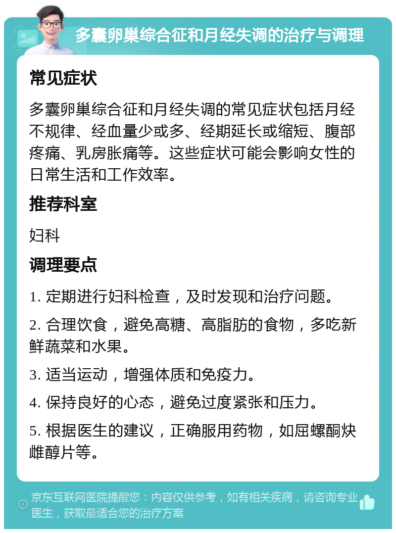 多囊卵巢综合征和月经失调的治疗与调理 常见症状 多囊卵巢综合征和月经失调的常见症状包括月经不规律、经血量少或多、经期延长或缩短、腹部疼痛、乳房胀痛等。这些症状可能会影响女性的日常生活和工作效率。 推荐科室 妇科 调理要点 1. 定期进行妇科检查，及时发现和治疗问题。 2. 合理饮食，避免高糖、高脂肪的食物，多吃新鲜蔬菜和水果。 3. 适当运动，增强体质和免疫力。 4. 保持良好的心态，避免过度紧张和压力。 5. 根据医生的建议，正确服用药物，如屈螺酮炔雌醇片等。