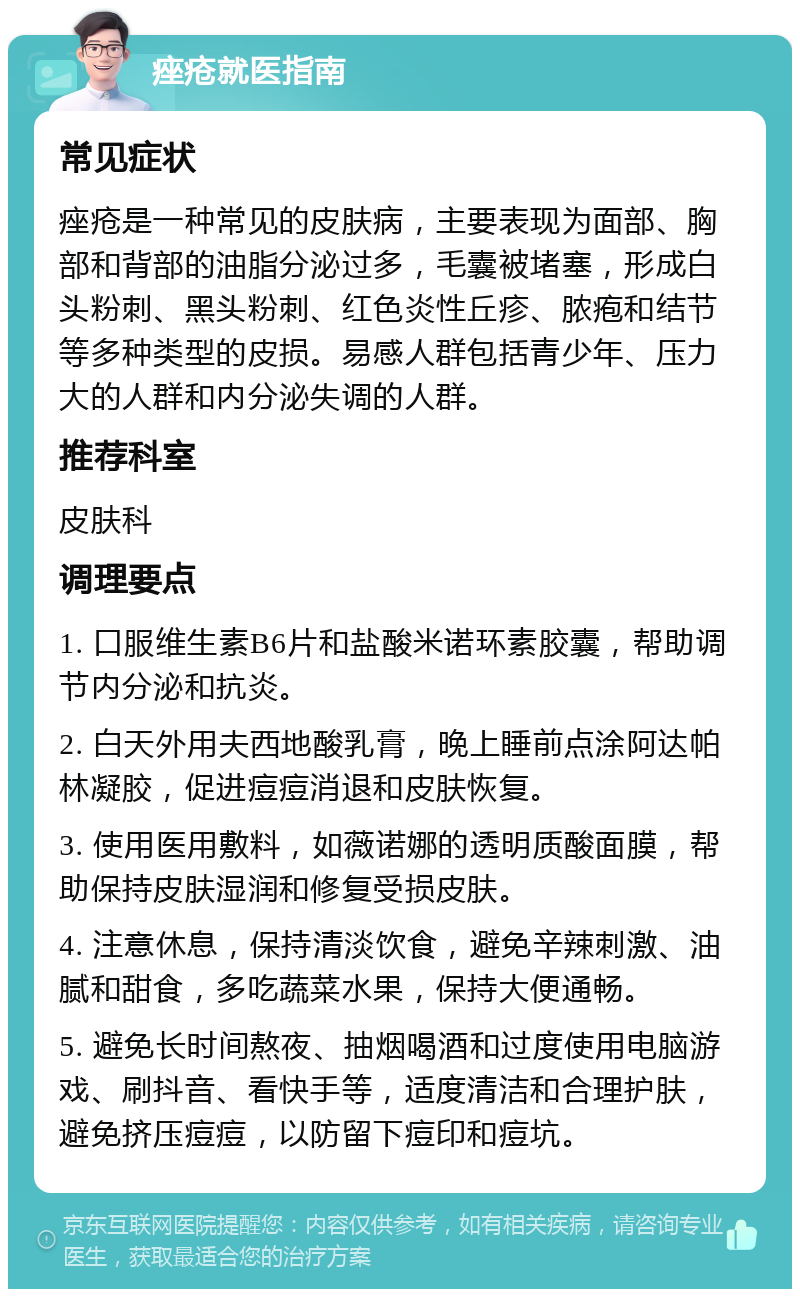 痤疮就医指南 常见症状 痤疮是一种常见的皮肤病，主要表现为面部、胸部和背部的油脂分泌过多，毛囊被堵塞，形成白头粉刺、黑头粉刺、红色炎性丘疹、脓疱和结节等多种类型的皮损。易感人群包括青少年、压力大的人群和内分泌失调的人群。 推荐科室 皮肤科 调理要点 1. 口服维生素B6片和盐酸米诺环素胶囊，帮助调节内分泌和抗炎。 2. 白天外用夫西地酸乳膏，晚上睡前点涂阿达帕林凝胶，促进痘痘消退和皮肤恢复。 3. 使用医用敷料，如薇诺娜的透明质酸面膜，帮助保持皮肤湿润和修复受损皮肤。 4. 注意休息，保持清淡饮食，避免辛辣刺激、油腻和甜食，多吃蔬菜水果，保持大便通畅。 5. 避免长时间熬夜、抽烟喝酒和过度使用电脑游戏、刷抖音、看快手等，适度清洁和合理护肤，避免挤压痘痘，以防留下痘印和痘坑。