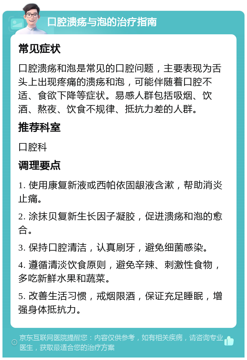 口腔溃疡与泡的治疗指南 常见症状 口腔溃疡和泡是常见的口腔问题，主要表现为舌头上出现疼痛的溃疡和泡，可能伴随着口腔不适、食欲下降等症状。易感人群包括吸烟、饮酒、熬夜、饮食不规律、抵抗力差的人群。 推荐科室 口腔科 调理要点 1. 使用康复新液或西帕依固龈液含漱，帮助消炎止痛。 2. 涂抹贝复新生长因子凝胶，促进溃疡和泡的愈合。 3. 保持口腔清洁，认真刷牙，避免细菌感染。 4. 遵循清淡饮食原则，避免辛辣、刺激性食物，多吃新鲜水果和蔬菜。 5. 改善生活习惯，戒烟限酒，保证充足睡眠，增强身体抵抗力。