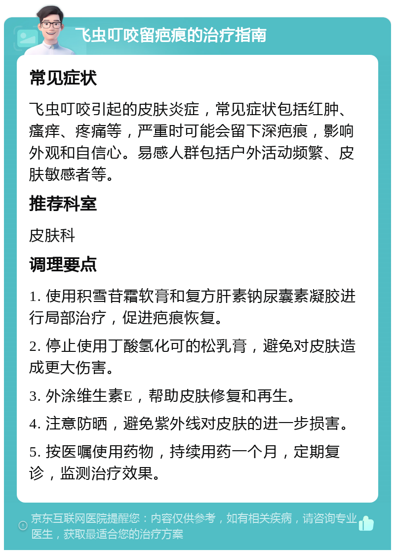 飞虫叮咬留疤痕的治疗指南 常见症状 飞虫叮咬引起的皮肤炎症，常见症状包括红肿、瘙痒、疼痛等，严重时可能会留下深疤痕，影响外观和自信心。易感人群包括户外活动频繁、皮肤敏感者等。 推荐科室 皮肤科 调理要点 1. 使用积雪苷霜软膏和复方肝素钠尿囊素凝胶进行局部治疗，促进疤痕恢复。 2. 停止使用丁酸氢化可的松乳膏，避免对皮肤造成更大伤害。 3. 外涂维生素E，帮助皮肤修复和再生。 4. 注意防晒，避免紫外线对皮肤的进一步损害。 5. 按医嘱使用药物，持续用药一个月，定期复诊，监测治疗效果。