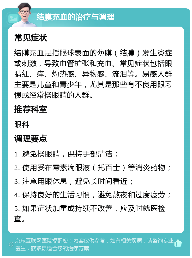 结膜充血的治疗与调理 常见症状 结膜充血是指眼球表面的薄膜（结膜）发生炎症或刺激，导致血管扩张和充血。常见症状包括眼睛红、痒、灼热感、异物感、流泪等。易感人群主要是儿童和青少年，尤其是那些有不良用眼习惯或经常揉眼睛的人群。 推荐科室 眼科 调理要点 1. 避免揉眼睛，保持手部清洁； 2. 使用妥布霉素滴眼液（托百士）等消炎药物； 3. 注意用眼休息，避免长时间看近； 4. 保持良好的生活习惯，避免熬夜和过度疲劳； 5. 如果症状加重或持续不改善，应及时就医检查。