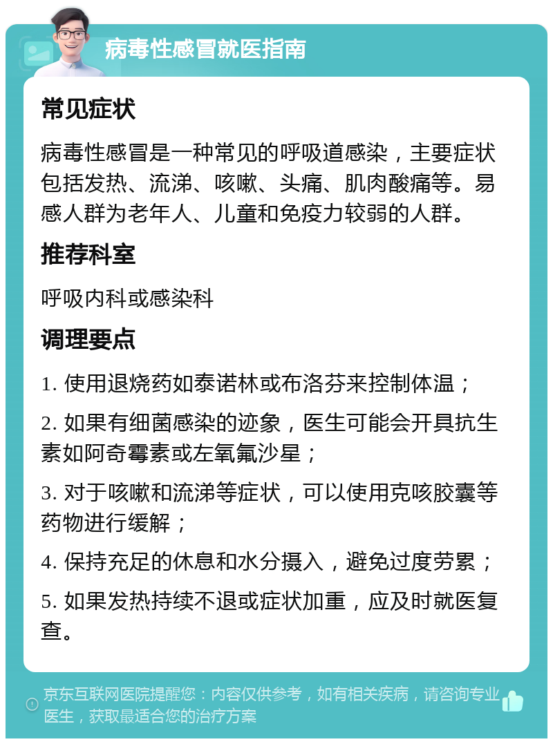 病毒性感冒就医指南 常见症状 病毒性感冒是一种常见的呼吸道感染，主要症状包括发热、流涕、咳嗽、头痛、肌肉酸痛等。易感人群为老年人、儿童和免疫力较弱的人群。 推荐科室 呼吸内科或感染科 调理要点 1. 使用退烧药如泰诺林或布洛芬来控制体温； 2. 如果有细菌感染的迹象，医生可能会开具抗生素如阿奇霉素或左氧氟沙星； 3. 对于咳嗽和流涕等症状，可以使用克咳胶囊等药物进行缓解； 4. 保持充足的休息和水分摄入，避免过度劳累； 5. 如果发热持续不退或症状加重，应及时就医复查。