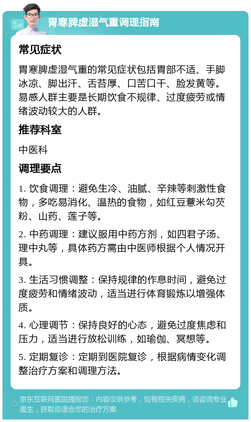 胃寒脾虚湿气重调理指南 常见症状 胃寒脾虚湿气重的常见症状包括胃部不适、手脚冰凉、脚出汗、舌苔厚、口苦口干、脸发黄等。易感人群主要是长期饮食不规律、过度疲劳或情绪波动较大的人群。 推荐科室 中医科 调理要点 1. 饮食调理：避免生冷、油腻、辛辣等刺激性食物，多吃易消化、温热的食物，如红豆薏米勾芡粉、山药、莲子等。 2. 中药调理：建议服用中药方剂，如四君子汤、理中丸等，具体药方需由中医师根据个人情况开具。 3. 生活习惯调整：保持规律的作息时间，避免过度疲劳和情绪波动，适当进行体育锻炼以增强体质。 4. 心理调节：保持良好的心态，避免过度焦虑和压力，适当进行放松训练，如瑜伽、冥想等。 5. 定期复诊：定期到医院复诊，根据病情变化调整治疗方案和调理方法。