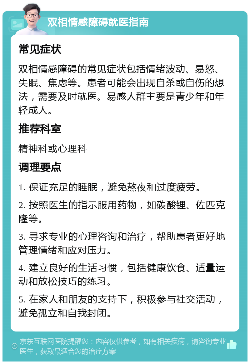 双相情感障碍就医指南 常见症状 双相情感障碍的常见症状包括情绪波动、易怒、失眠、焦虑等。患者可能会出现自杀或自伤的想法，需要及时就医。易感人群主要是青少年和年轻成人。 推荐科室 精神科或心理科 调理要点 1. 保证充足的睡眠，避免熬夜和过度疲劳。 2. 按照医生的指示服用药物，如碳酸锂、佐匹克隆等。 3. 寻求专业的心理咨询和治疗，帮助患者更好地管理情绪和应对压力。 4. 建立良好的生活习惯，包括健康饮食、适量运动和放松技巧的练习。 5. 在家人和朋友的支持下，积极参与社交活动，避免孤立和自我封闭。