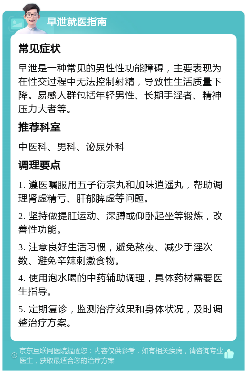 早泄就医指南 常见症状 早泄是一种常见的男性性功能障碍，主要表现为在性交过程中无法控制射精，导致性生活质量下降。易感人群包括年轻男性、长期手淫者、精神压力大者等。 推荐科室 中医科、男科、泌尿外科 调理要点 1. 遵医嘱服用五子衍宗丸和加味逍遥丸，帮助调理肾虚精亏、肝郁脾虚等问题。 2. 坚持做提肛运动、深蹲或仰卧起坐等锻炼，改善性功能。 3. 注意良好生活习惯，避免熬夜、减少手淫次数、避免辛辣刺激食物。 4. 使用泡水喝的中药辅助调理，具体药材需要医生指导。 5. 定期复诊，监测治疗效果和身体状况，及时调整治疗方案。