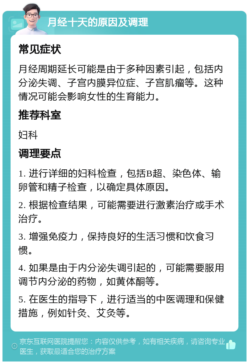 月经十天的原因及调理 常见症状 月经周期延长可能是由于多种因素引起，包括内分泌失调、子宫内膜异位症、子宫肌瘤等。这种情况可能会影响女性的生育能力。 推荐科室 妇科 调理要点 1. 进行详细的妇科检查，包括B超、染色体、输卵管和精子检查，以确定具体原因。 2. 根据检查结果，可能需要进行激素治疗或手术治疗。 3. 增强免疫力，保持良好的生活习惯和饮食习惯。 4. 如果是由于内分泌失调引起的，可能需要服用调节内分泌的药物，如黄体酮等。 5. 在医生的指导下，进行适当的中医调理和保健措施，例如针灸、艾灸等。