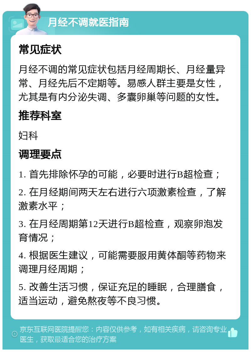 月经不调就医指南 常见症状 月经不调的常见症状包括月经周期长、月经量异常、月经先后不定期等。易感人群主要是女性，尤其是有内分泌失调、多囊卵巢等问题的女性。 推荐科室 妇科 调理要点 1. 首先排除怀孕的可能，必要时进行B超检查； 2. 在月经期间两天左右进行六项激素检查，了解激素水平； 3. 在月经周期第12天进行B超检查，观察卵泡发育情况； 4. 根据医生建议，可能需要服用黄体酮等药物来调理月经周期； 5. 改善生活习惯，保证充足的睡眠，合理膳食，适当运动，避免熬夜等不良习惯。