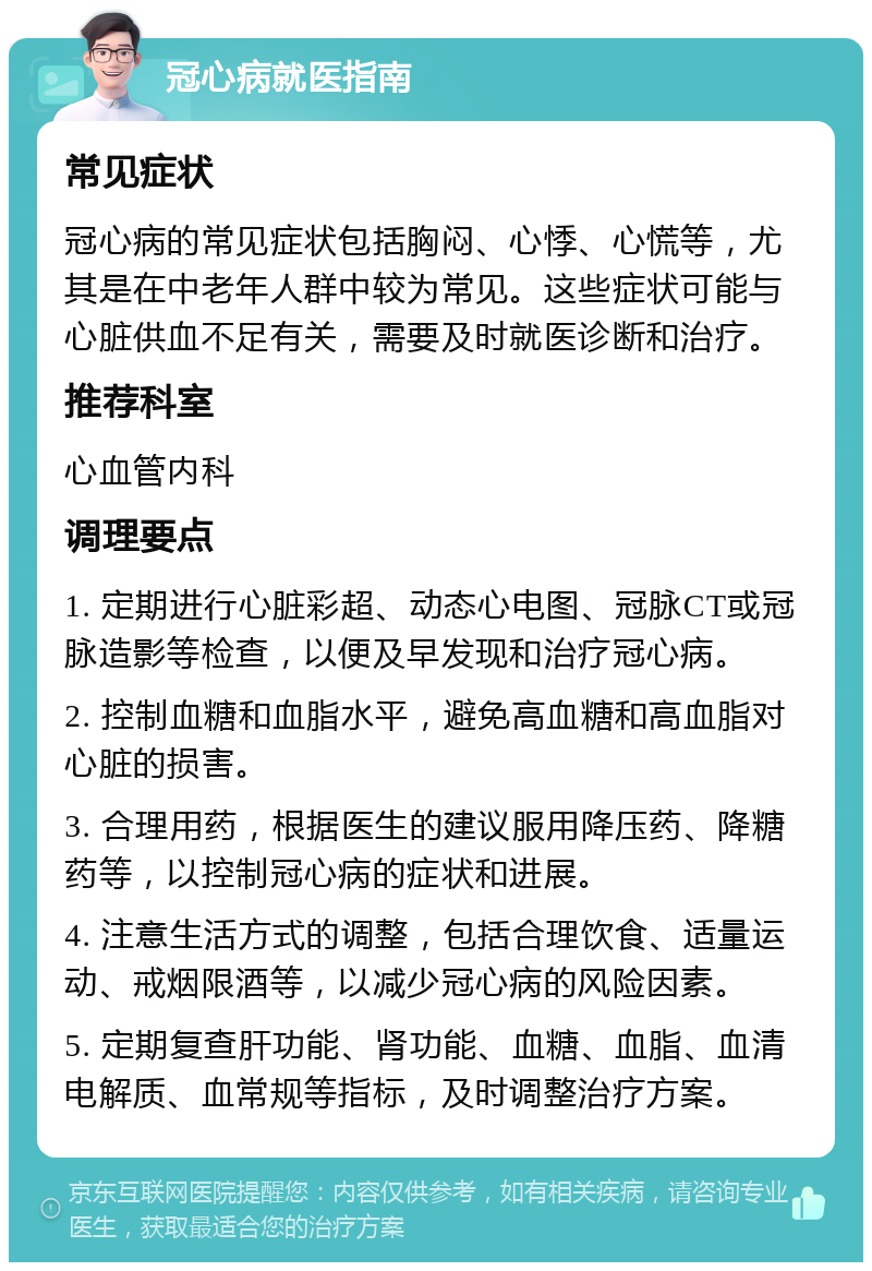 冠心病就医指南 常见症状 冠心病的常见症状包括胸闷、心悸、心慌等，尤其是在中老年人群中较为常见。这些症状可能与心脏供血不足有关，需要及时就医诊断和治疗。 推荐科室 心血管内科 调理要点 1. 定期进行心脏彩超、动态心电图、冠脉CT或冠脉造影等检查，以便及早发现和治疗冠心病。 2. 控制血糖和血脂水平，避免高血糖和高血脂对心脏的损害。 3. 合理用药，根据医生的建议服用降压药、降糖药等，以控制冠心病的症状和进展。 4. 注意生活方式的调整，包括合理饮食、适量运动、戒烟限酒等，以减少冠心病的风险因素。 5. 定期复查肝功能、肾功能、血糖、血脂、血清电解质、血常规等指标，及时调整治疗方案。