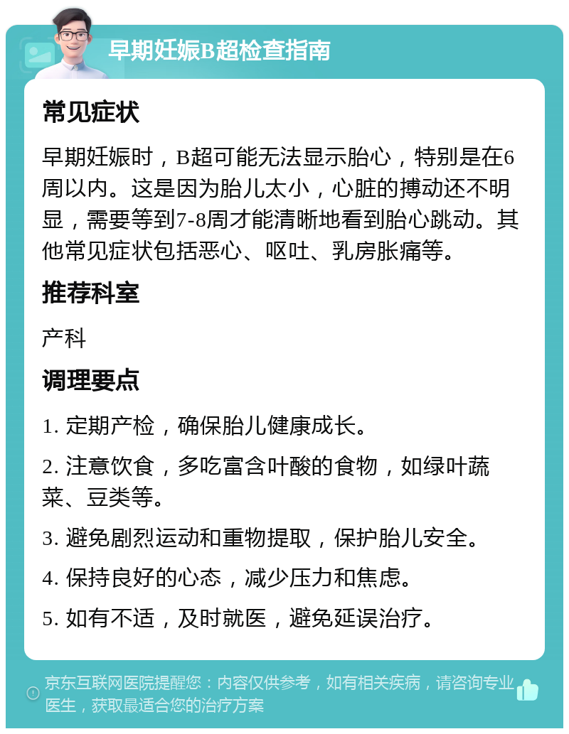 早期妊娠B超检查指南 常见症状 早期妊娠时，B超可能无法显示胎心，特别是在6周以内。这是因为胎儿太小，心脏的搏动还不明显，需要等到7-8周才能清晰地看到胎心跳动。其他常见症状包括恶心、呕吐、乳房胀痛等。 推荐科室 产科 调理要点 1. 定期产检，确保胎儿健康成长。 2. 注意饮食，多吃富含叶酸的食物，如绿叶蔬菜、豆类等。 3. 避免剧烈运动和重物提取，保护胎儿安全。 4. 保持良好的心态，减少压力和焦虑。 5. 如有不适，及时就医，避免延误治疗。