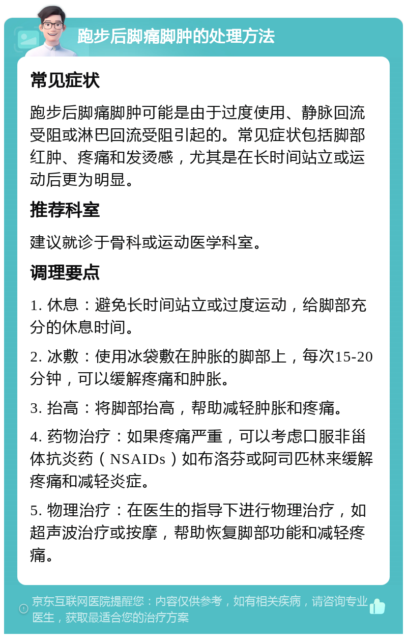 跑步后脚痛脚肿的处理方法 常见症状 跑步后脚痛脚肿可能是由于过度使用、静脉回流受阻或淋巴回流受阻引起的。常见症状包括脚部红肿、疼痛和发烫感，尤其是在长时间站立或运动后更为明显。 推荐科室 建议就诊于骨科或运动医学科室。 调理要点 1. 休息：避免长时间站立或过度运动，给脚部充分的休息时间。 2. 冰敷：使用冰袋敷在肿胀的脚部上，每次15-20分钟，可以缓解疼痛和肿胀。 3. 抬高：将脚部抬高，帮助减轻肿胀和疼痛。 4. 药物治疗：如果疼痛严重，可以考虑口服非甾体抗炎药（NSAIDs）如布洛芬或阿司匹林来缓解疼痛和减轻炎症。 5. 物理治疗：在医生的指导下进行物理治疗，如超声波治疗或按摩，帮助恢复脚部功能和减轻疼痛。