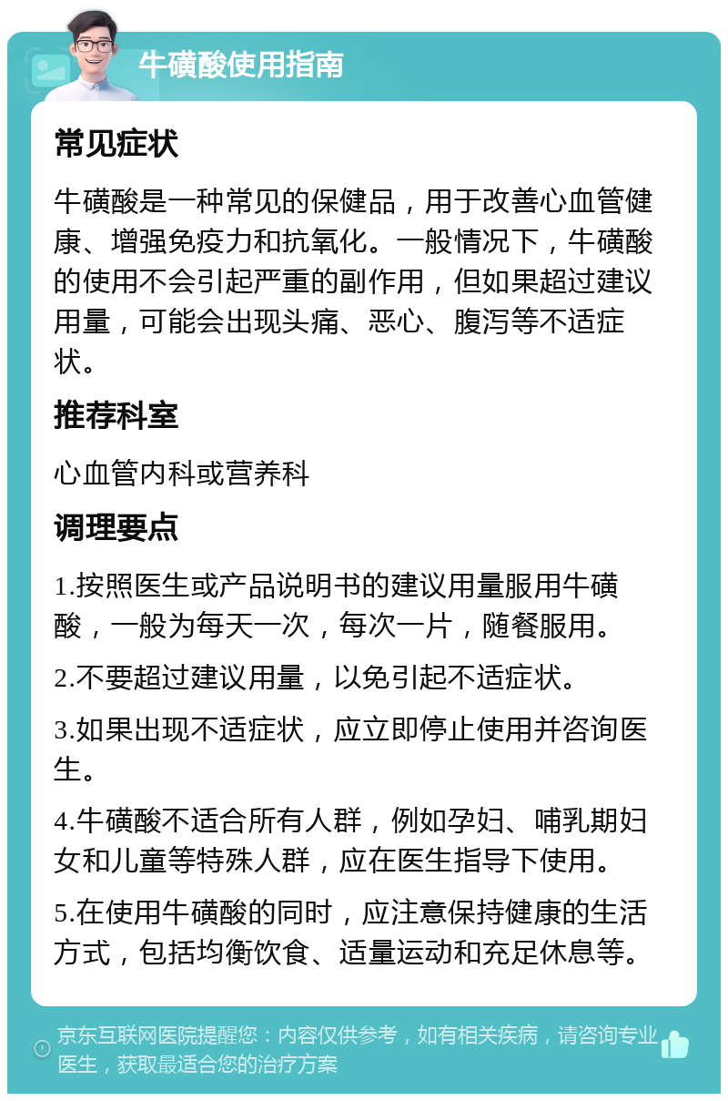 牛磺酸使用指南 常见症状 牛磺酸是一种常见的保健品，用于改善心血管健康、增强免疫力和抗氧化。一般情况下，牛磺酸的使用不会引起严重的副作用，但如果超过建议用量，可能会出现头痛、恶心、腹泻等不适症状。 推荐科室 心血管内科或营养科 调理要点 1.按照医生或产品说明书的建议用量服用牛磺酸，一般为每天一次，每次一片，随餐服用。 2.不要超过建议用量，以免引起不适症状。 3.如果出现不适症状，应立即停止使用并咨询医生。 4.牛磺酸不适合所有人群，例如孕妇、哺乳期妇女和儿童等特殊人群，应在医生指导下使用。 5.在使用牛磺酸的同时，应注意保持健康的生活方式，包括均衡饮食、适量运动和充足休息等。